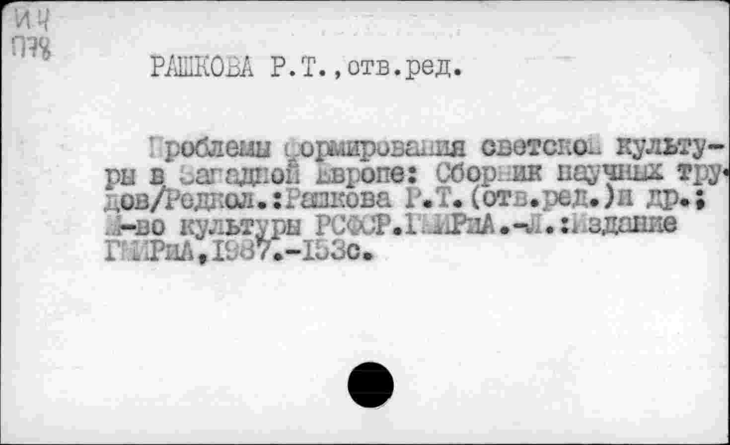 ﻿РАШКОВА Р.Т.,отв.ред.
роблемы гормировашш светское культуры в изгадпой ввропе: Сборник научных тру< дов/Реднол.:Ршкова Р.Т. (от,.ред.)и др.; ..(-во культуры РСФСР.1;11РиА.-и1.:1-здание Г ; ТпЛ«1987.-153С.